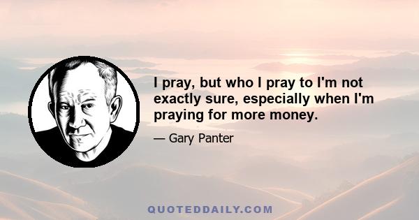 I pray, but who I pray to I'm not exactly sure, especially when I'm praying for more money.