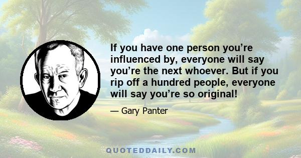 If you have one person you’re influenced by, everyone will say you’re the next whoever. But if you rip off a hundred people, everyone will say you’re so original!