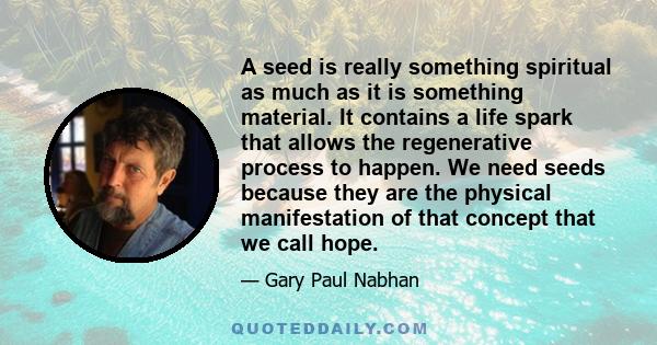 A seed is really something spiritual as much as it is something material. It contains a life spark that allows the regenerative process to happen. We need seeds because they are the physical manifestation of that