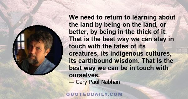 We need to return to learning about the land by being on the land, or better, by being in the thick of it. That is the best way we can stay in touch with the fates of its creatures, its indigenous cultures, its