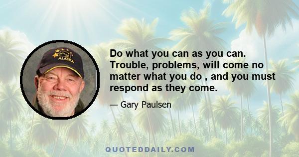 Do what you can as you can. Trouble, problems, will come no matter what you do , and you must respond as they come.