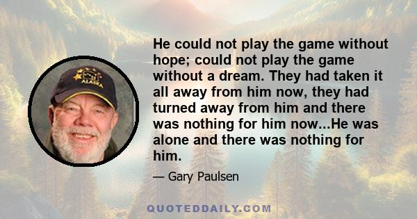 He could not play the game without hope; could not play the game without a dream. They had taken it all away from him now, they had turned away from him and there was nothing for him now...He was alone and there was