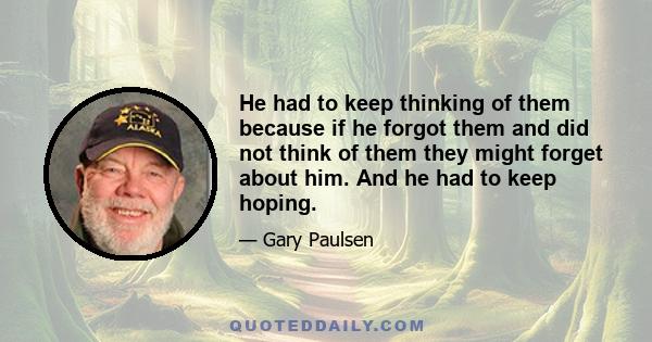 He had to keep thinking of them because if he forgot them and did not think of them they might forget about him. And he had to keep hoping.