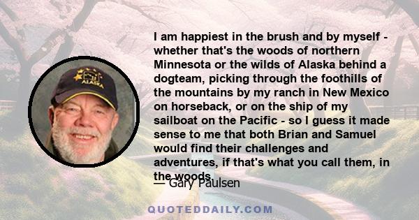 I am happiest in the brush and by myself - whether that's the woods of northern Minnesota or the wilds of Alaska behind a dogteam, picking through the foothills of the mountains by my ranch in New Mexico on horseback,