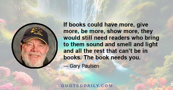 If books could have more, give more, be more, show more, they would still need readers who bring to them sound and smell and light and all the rest that can’t be in books. The book needs you.