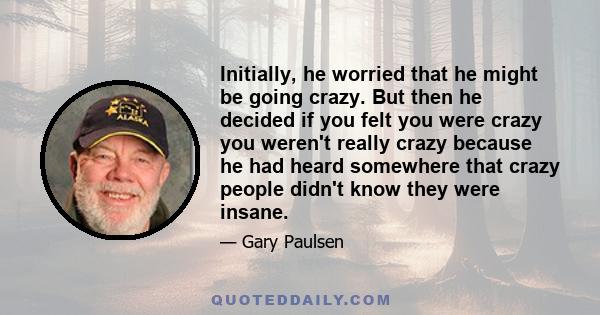 Initially, he worried that he might be going crazy. But then he decided if you felt you were crazy you weren't really crazy because he had heard somewhere that crazy people didn't know they were insane.