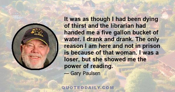 It was as though I had been dying of thirst and the librarian had handed me a five gallon bucket of water. I drank and drank. The only reason I am here and not in prison is because of that woman. I was a loser, but she