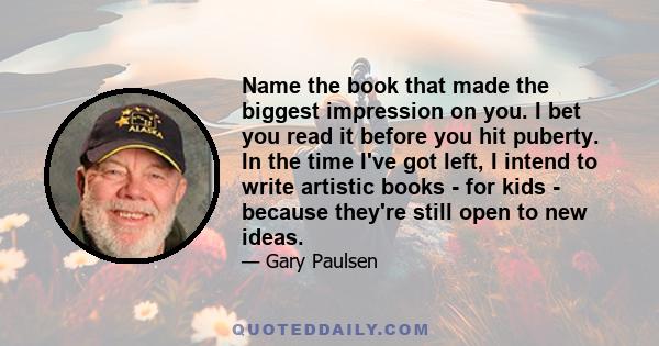 Name the book that made the biggest impression on you. I bet you read it before you hit puberty. In the time I've got left, I intend to write artistic books - for kids - because they're still open to new ideas.