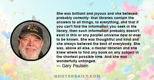 She was brilliant and joyous and she believed- probably correctly- that libraries contain the answers to all things, to everything, and that if you can't find the information you seek in the library, then such