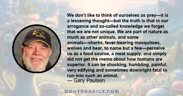 We don’t like to think of ourselves as prey—it is a lessening thought—but the truth is that in our arrogance and so-called knowledge we forget that we are not unique. We are part of nature as much as other animals, and