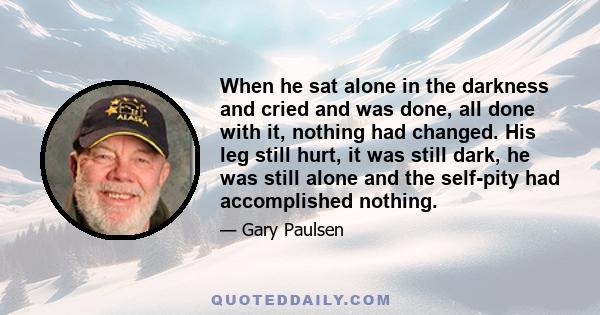 When he sat alone in the darkness and cried and was done, all done with it, nothing had changed. His leg still hurt, it was still dark, he was still alone and the self-pity had accomplished nothing.