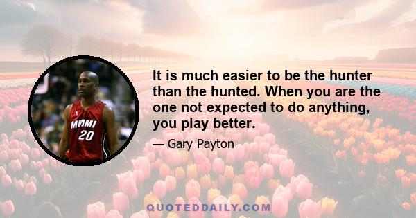 It is much easier to be the hunter than the hunted. When you are the one not expected to do anything, you play better.