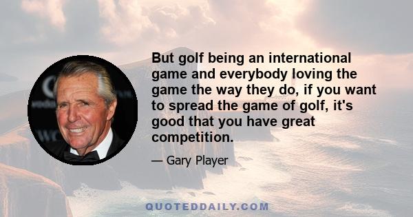 But golf being an international game and everybody loving the game the way they do, if you want to spread the game of golf, it's good that you have great competition.