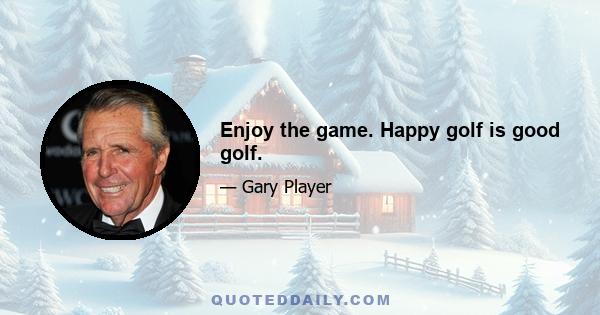 Enjoy the game. Happy golf is good golf.