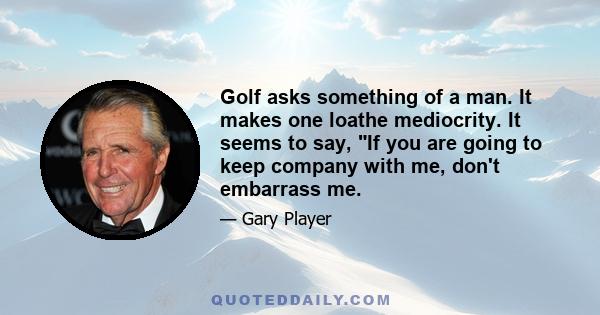 Golf asks something of a man. It makes one loathe mediocrity. It seems to say, If you are going to keep company with me, don't embarrass me.