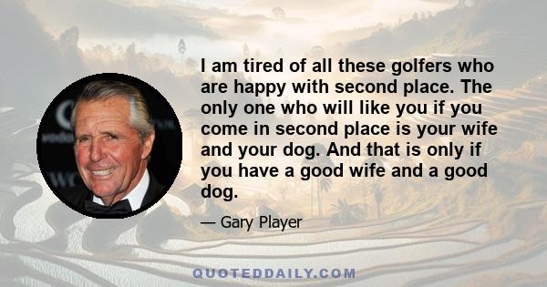 I am tired of all these golfers who are happy with second place. The only one who will like you if you come in second place is your wife and your dog. And that is only if you have a good wife and a good dog.