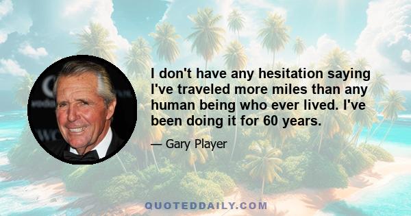 I don't have any hesitation saying I've traveled more miles than any human being who ever lived. I've been doing it for 60 years.