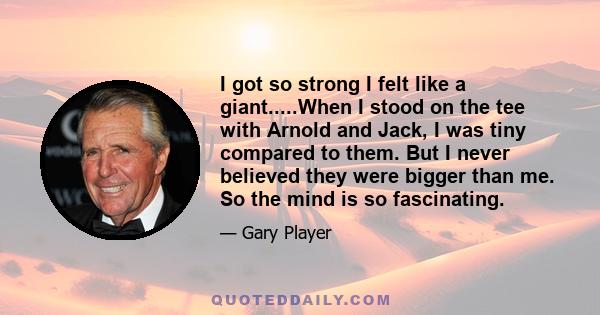 I got so strong I felt like a giant.....When I stood on the tee with Arnold and Jack, I was tiny compared to them. But I never believed they were bigger than me. So the mind is so fascinating.