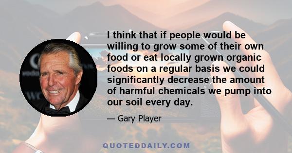 I think that if people would be willing to grow some of their own food or eat locally grown organic foods on a regular basis we could significantly decrease the amount of harmful chemicals we pump into our soil every