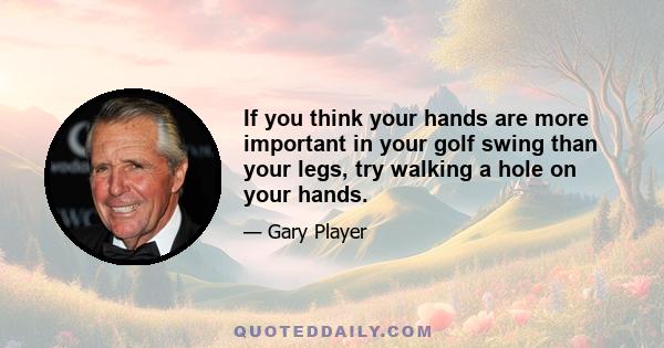 If you think your hands are more important in your golf swing than your legs, try walking a hole on your hands.