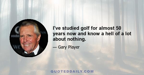 I've studied golf for almost 50 years now and know a hell of a lot about nothing.