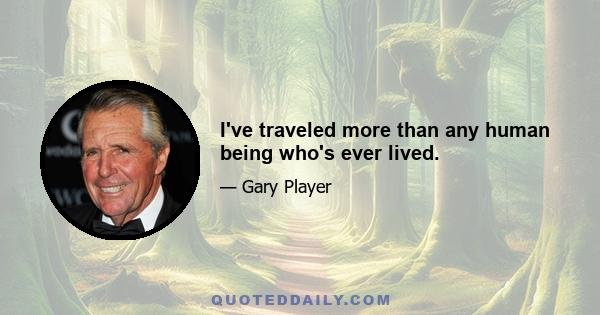 I've traveled more than any human being who's ever lived.