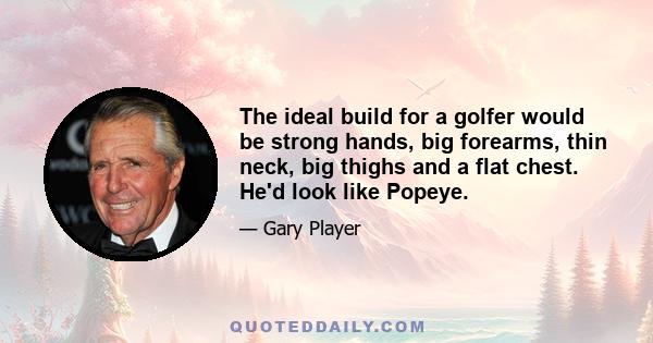 The ideal build for a golfer would be strong hands, big forearms, thin neck, big thighs and a flat chest. He'd look like Popeye.