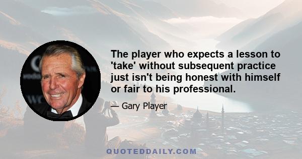 The player who expects a lesson to 'take' without subsequent practice just isn't being honest with himself or fair to his professional.