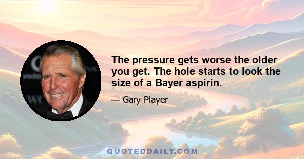 The pressure gets worse the older you get. The hole starts to look the size of a Bayer aspirin.