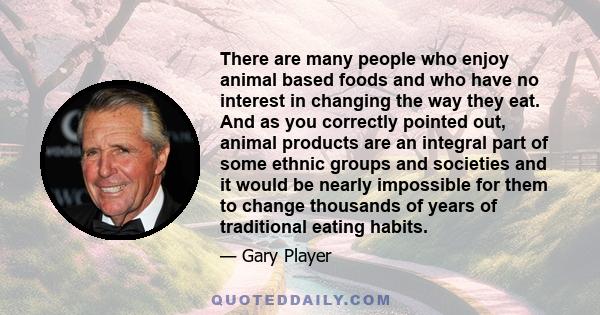 There are many people who enjoy animal based foods and who have no interest in changing the way they eat. And as you correctly pointed out, animal products are an integral part of some ethnic groups and societies and it 