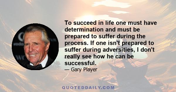 To succeed in life one must have determination and must be prepared to suffer during the process. If one isn't prepared to suffer during adversities, I don't really see how he can be successful.