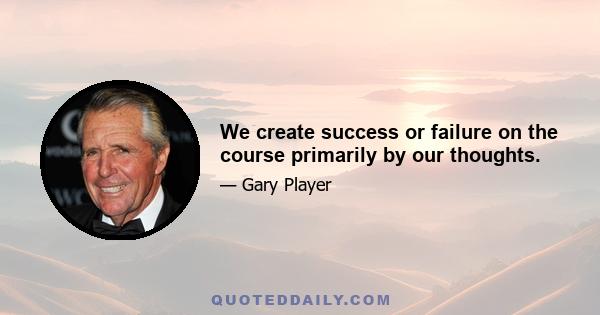 We create success or failure on the course primarily by our thoughts.