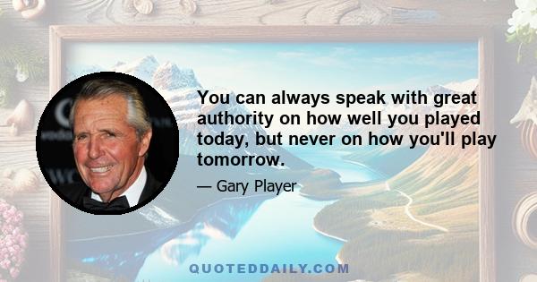 You can always speak with great authority on how well you played today, but never on how you'll play tomorrow.