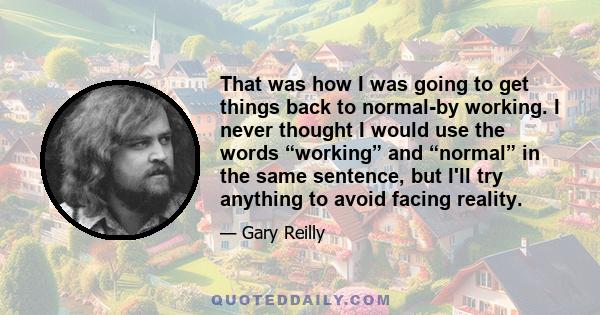 That was how I was going to get things back to normal-by working. I never thought I would use the words “working” and “normal” in the same sentence, but I'll try anything to avoid facing reality.