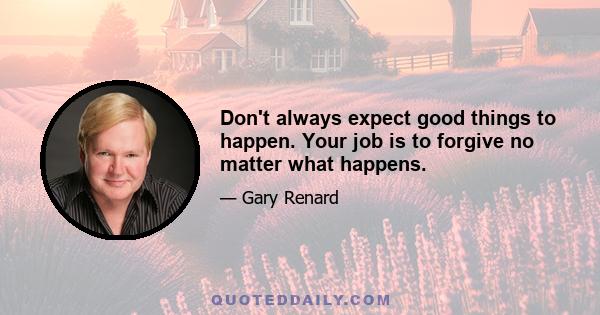 Don't always expect good things to happen. Your job is to forgive no matter what happens.