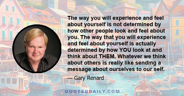 The way you will experience and feel about yourself is not determined by how other people look and feel about you. The way that you will experience and feel about yourself is actually determined by how YOU look at and