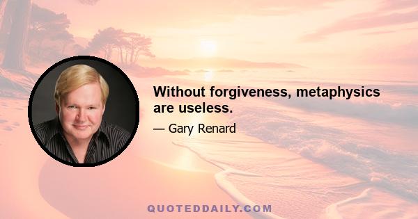 Without forgiveness, metaphysics are useless.