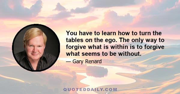 You have to learn how to turn the tables on the ego. The only way to forgive what is within is to forgive what seems to be without.