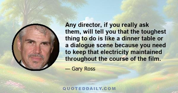 Any director, if you really ask them, will tell you that the toughest thing to do is like a dinner table or a dialogue scene because you need to keep that electricity maintained throughout the course of the film.