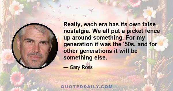 Really, each era has its own false nostalgia. We all put a picket fence up around something. For my generation it was the '50s, and for other generations it will be something else. Change is scary for everyone, as is