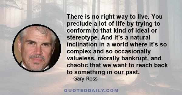 There is no right way to live. You preclude a lot of life by trying to conform to that kind of ideal or stereotype. And it's a natural inclination in a world where it's so complex and so occasionally valueless, morally