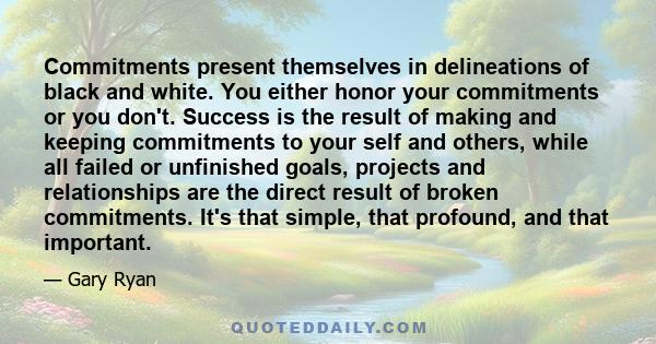 Commitments present themselves in delineations of black and white. You either honor your commitments or you don't. Success is the result of making and keeping commitments to your self and others, while all failed or