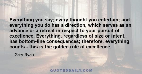 Everything you say; every thought you entertain; and everything you do has a direction, which serves as an advance or a retreat in respect to your pursuit of excellence. Everything, regardless of size or intent, has