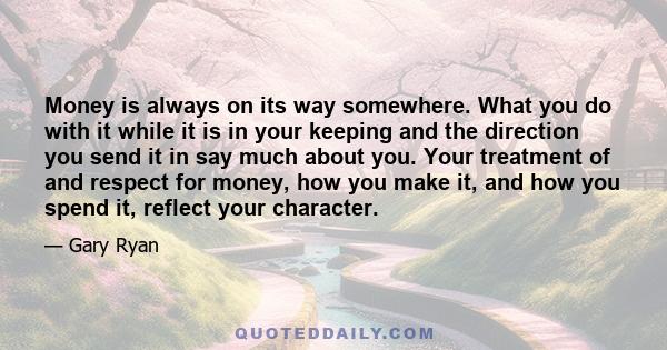 Money is always on its way somewhere. What you do with it while it is in your keeping and the direction you send it in say much about you. Your treatment of and respect for money, how you make it, and how you spend it,