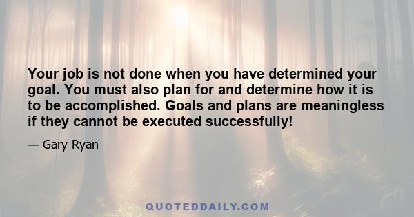 Your job is not done when you have determined your goal. You must also plan for and determine how it is to be accomplished. Goals and plans are meaningless if they cannot be executed successfully!