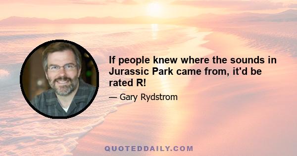 If people knew where the sounds in Jurassic Park came from, it'd be rated R!