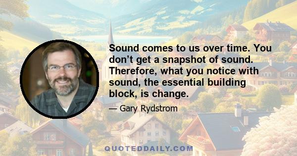 Sound comes to us over time. You don’t get a snapshot of sound. Therefore, what you notice with sound, the essential building block, is change.