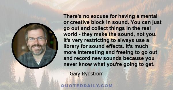 There's no excuse for having a mental or creative block in sound. You can just go out and collect things in the real world - they make the sound, not you. It's very restricting to always use a library for sound effects. 