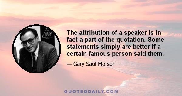 The attribution of a speaker is in fact a part of the quotation. Some statements simply are better if a certain famous person said them.