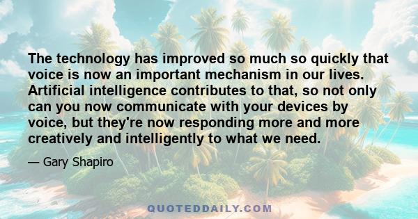 The technology has improved so much so quickly that voice is now an important mechanism in our lives. Artificial intelligence contributes to that, so not only can you now communicate with your devices by voice, but